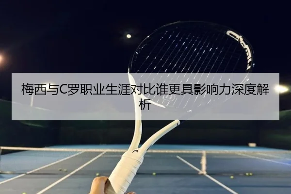 梅西与C罗职业生涯对比谁更具影响力深度解析