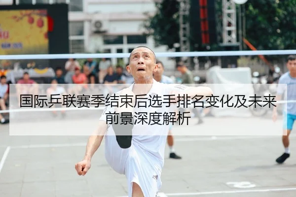 国际乒联赛季结束后选手排名变化及未来前景深度解析